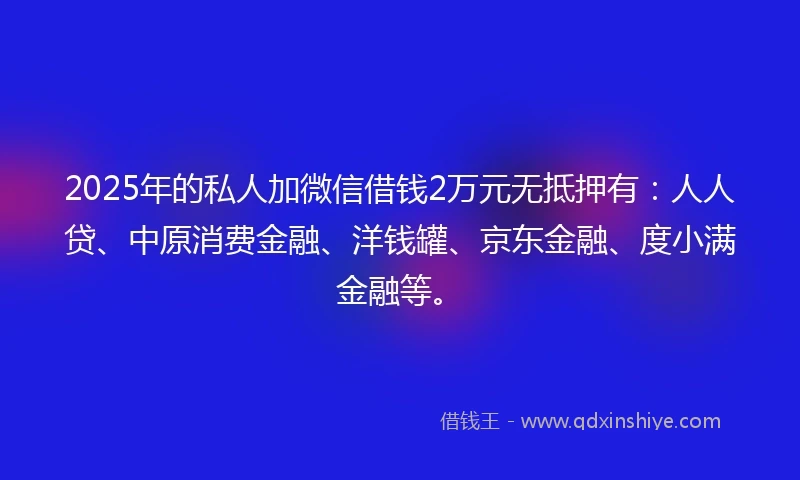 2025年的私人加微信借钱2万元无抵押有：人人贷、中原消费金融、洋钱罐、京东金融、度小满金融等。
