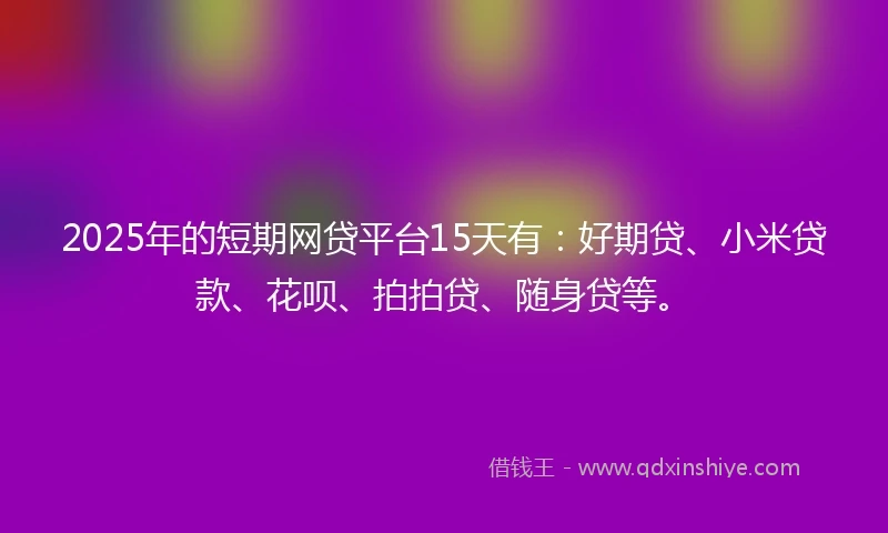 2025年的短期网贷平台15天有：好期贷、小米贷款、花呗、拍拍贷、随身贷等。