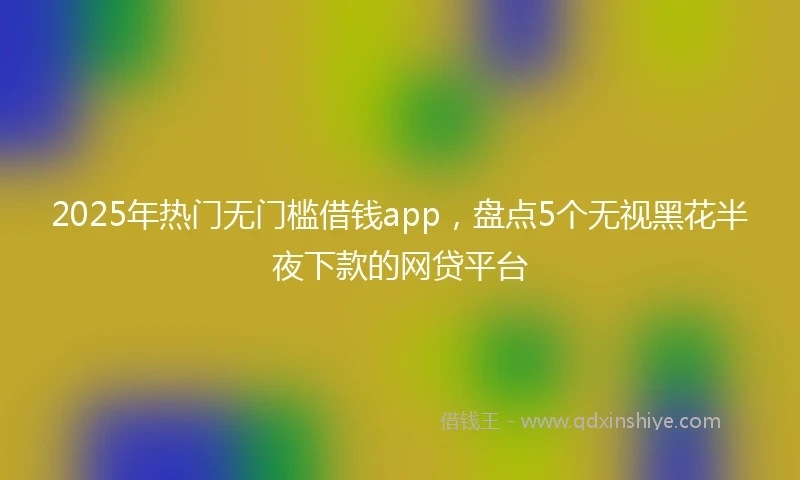 2025年热门无门槛借钱app，盘点5个无视黑花半夜下款的网贷平台