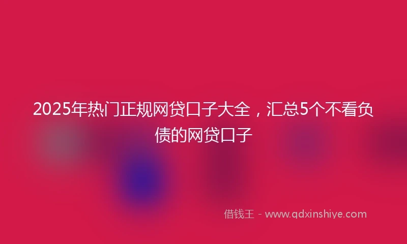 2025年热门正规网贷口子大全，汇总5个不看负债的网贷口子