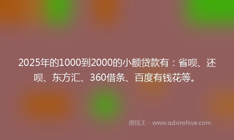 2025年的1000到2000的小额贷款有：省呗、还呗、东方汇、360借条、百度有钱花等。