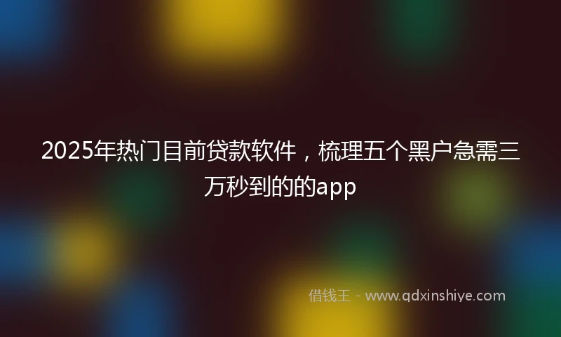 2025年热门目前贷款软件，梳理五个黑户急需三万秒到的的app