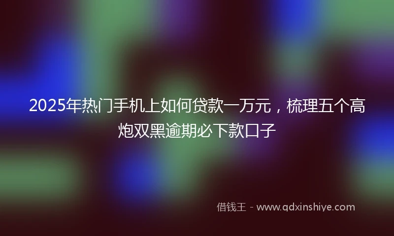 2025年热门手机上如何贷款一万元，梳理五个高炮双黑逾期必下款口子