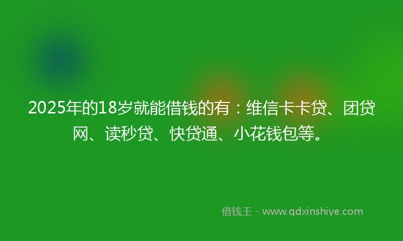 2025年的18岁就能借钱的有：维信卡卡贷、团贷网、读秒贷、快贷通、小花钱包等。