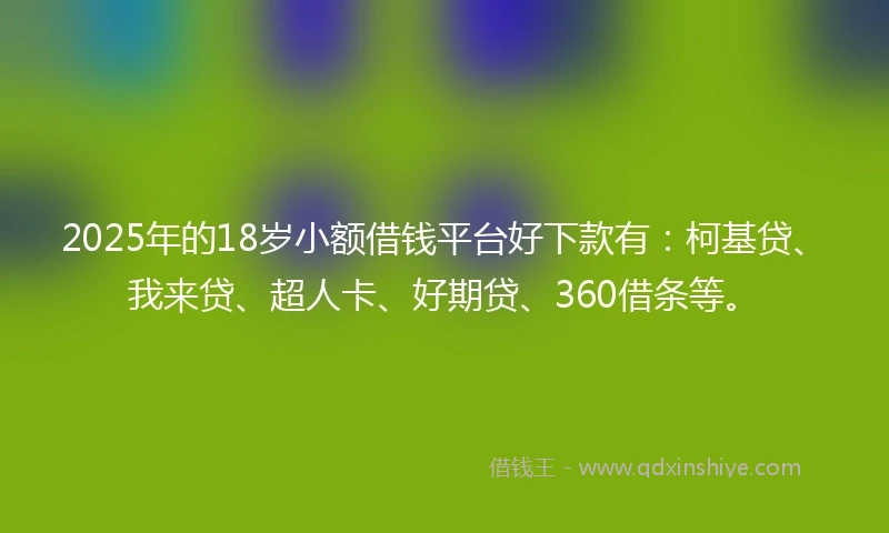 2025年的18岁小额借钱平台好下款有：柯基贷、我来贷、超人卡、好期贷、360借条等。