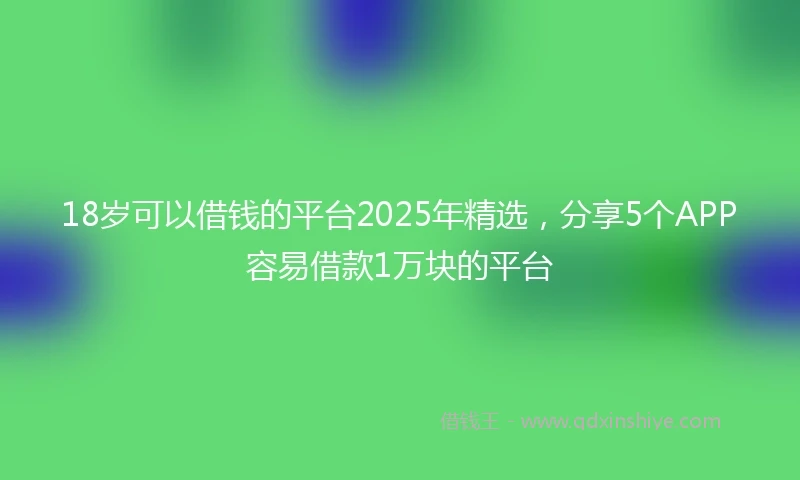18岁可以借钱的平台2025年精选，分享5个APP容易借款1万块的平台