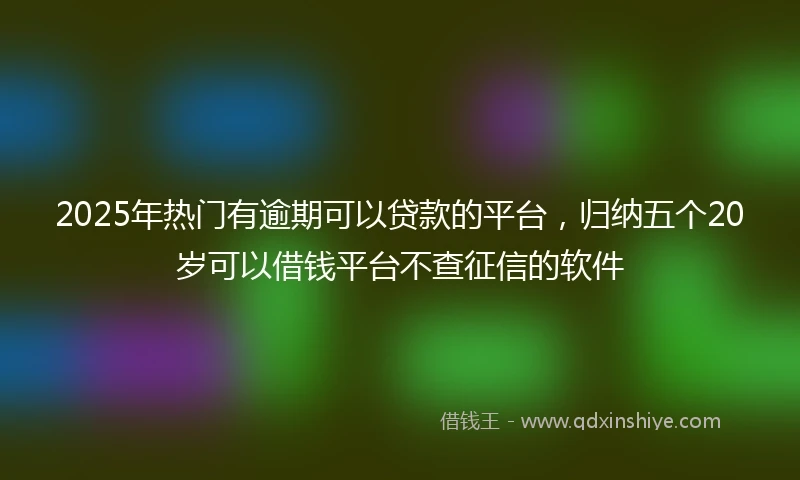 2025年热门有逾期可以贷款的平台，归纳五个20岁可以借钱平台不查征信的软件