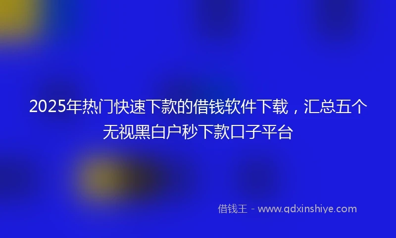 2025年热门快速下款的借钱软件下载，汇总五个无视黑白户秒下款口子平台