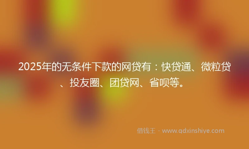 2025年的无条件下款的网贷有：快贷通、微粒贷、投友圈、团贷网、省呗等。