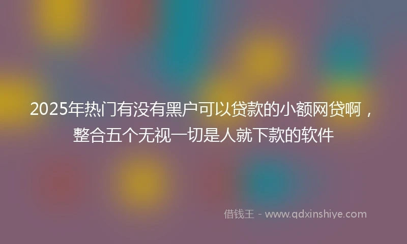2025年热门有没有黑户可以贷款的小额网贷啊，整合五个无视一切是人就下款的软件