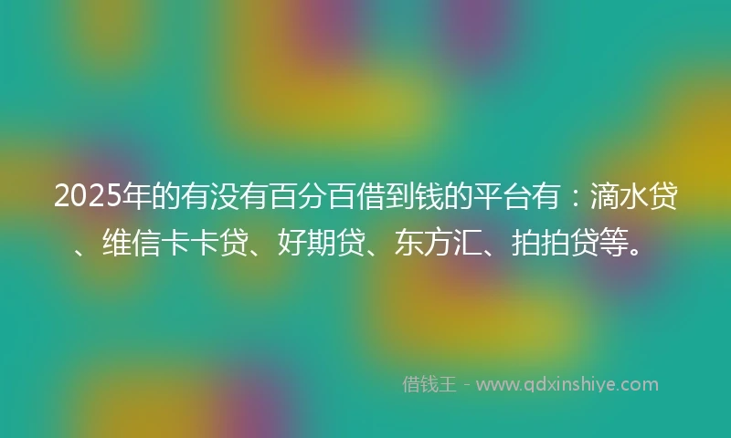 2025年的有没有百分百借到钱的平台有：滴水贷、维信卡卡贷、好期贷、东方汇、拍拍贷等。