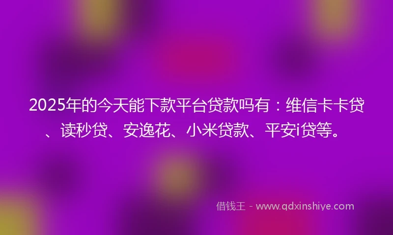 2025年的今天能下款平台贷款吗有：维信卡卡贷、读秒贷、安逸花、小米贷款、平安i贷等。