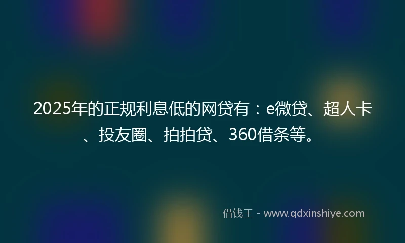 2025年的正规利息低的网贷有：e微贷、超人卡、投友圈、拍拍贷、360借条等。