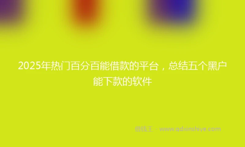 2025年热门百分百能借款的平台，总结五个黑户能下款的软件