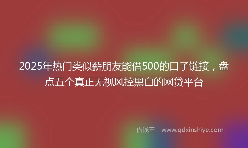 2025年热门类似薪朋友能借500的口子链接，盘点五个真正无视风控黑白的网贷平台
