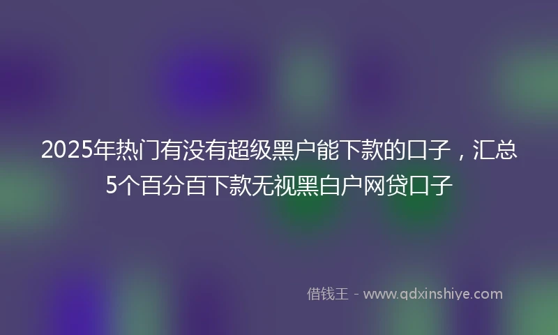 2025年热门有没有超级黑户能下款的口子，汇总5个百分百下款无视黑白户网贷口子