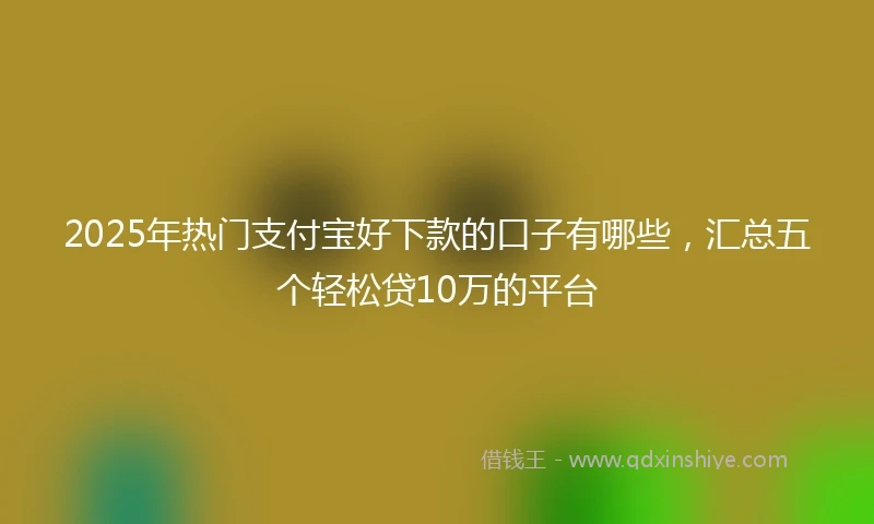 2025年热门支付宝好下款的口子有哪些，汇总五个轻松贷10万的平台