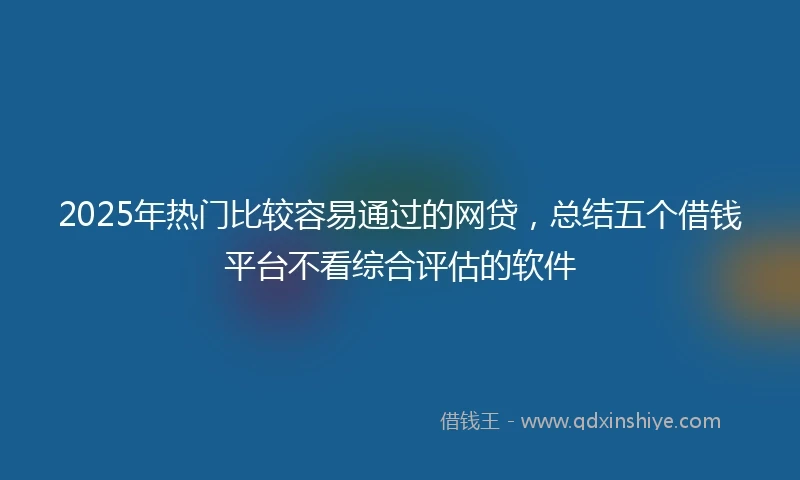 2025年热门比较容易通过的网贷，总结五个借钱平台不看综合评估的软件