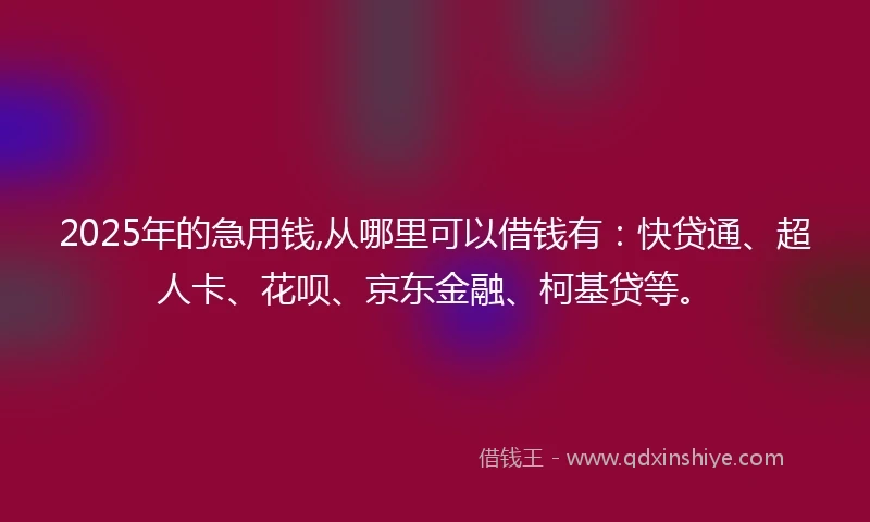 2025年的急用钱,从哪里可以借钱有：快贷通、超人卡、花呗、京东金融、柯基贷等。