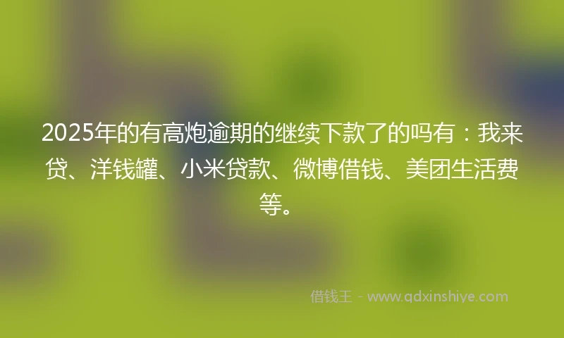 2025年的有高炮逾期的继续下款了的吗有：我来贷、洋钱罐、小米贷款、微博借钱、美团生活费等。