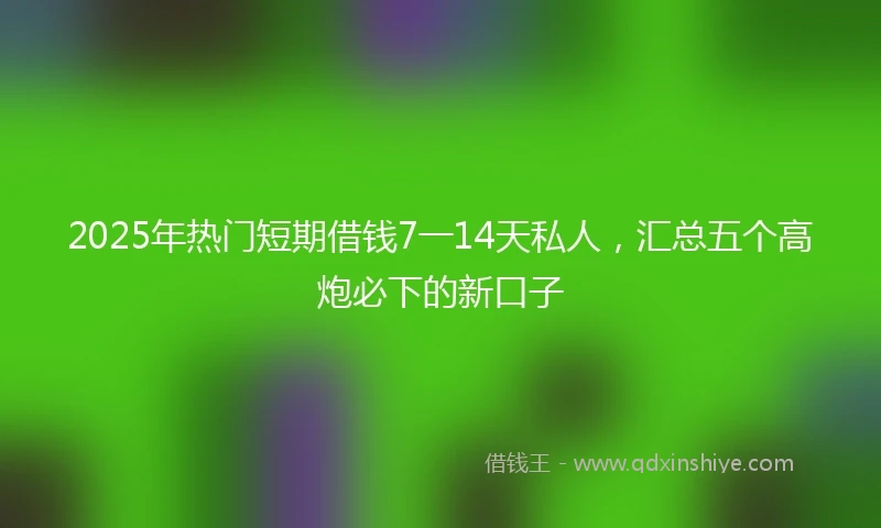 2025年热门短期借钱7一14天私人，汇总五个高炮必下的新口子