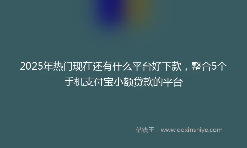 2025年热门现在还有什么平台好下款，整合5个手机支付宝小额贷款的平台