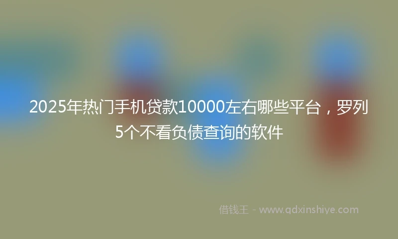 2025年热门手机贷款10000左右哪些平台，罗列5个不看负债查询的软件