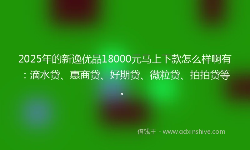 2025年的新逸优品18000元马上下款怎么样啊有：滴水贷、惠商贷、好期贷、微粒贷、拍拍贷等。