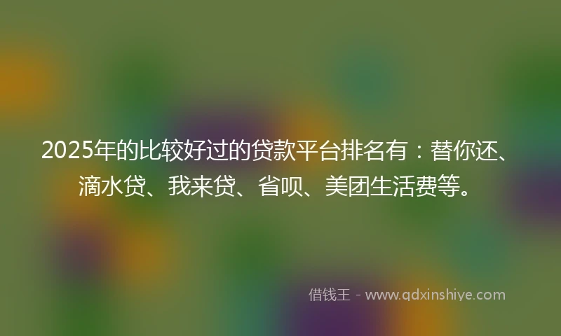 2025年的比较好过的贷款平台排名有：替你还、滴水贷、我来贷、省呗、美团生活费等。
