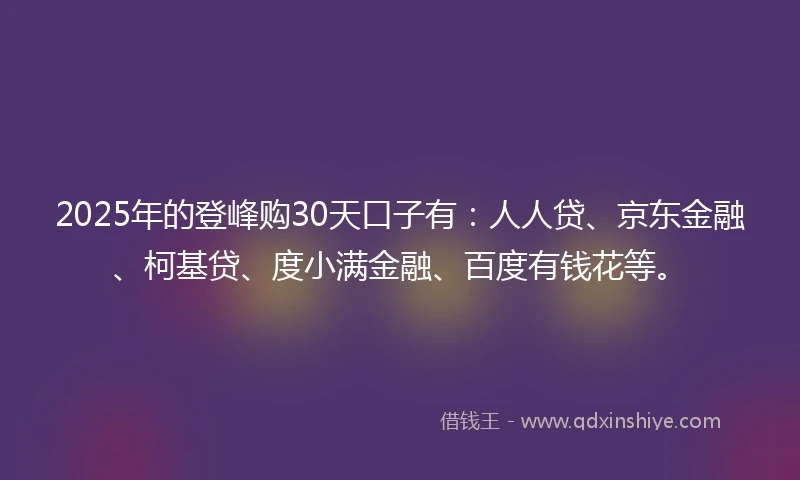 2025年的登峰购30天口子有:人人贷、京东金融、柯基贷、度小满金融、百度有钱花等。