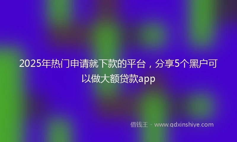 2025年热门申请就下款的平台，分享5个黑户可以做大额贷款app