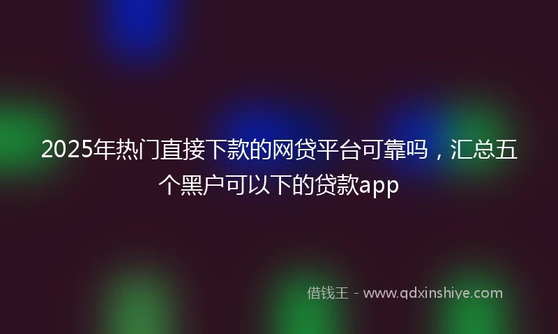 2025年热门直接下款的网贷平台可靠吗，汇总五个黑户可以下的贷款app