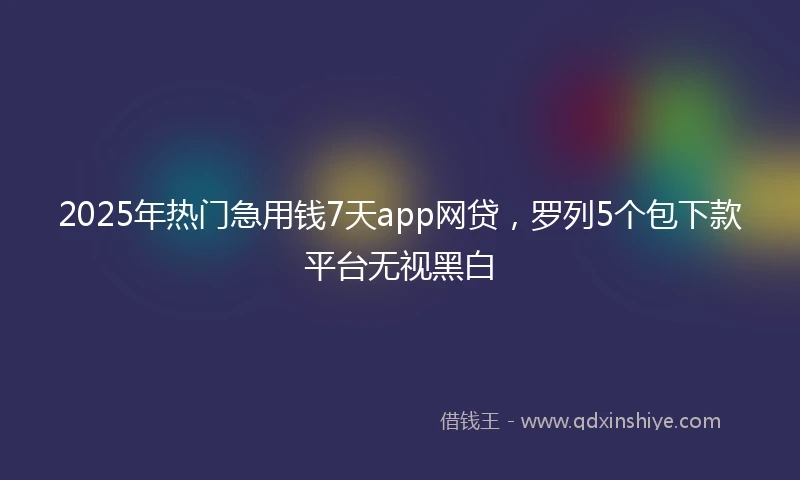 2025年热门急用钱7天app网贷，罗列5个包下款平台无视黑白