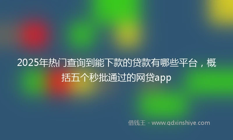 2025年热门查询到能下款的贷款有哪些平台，概括五个秒批通过的网贷app