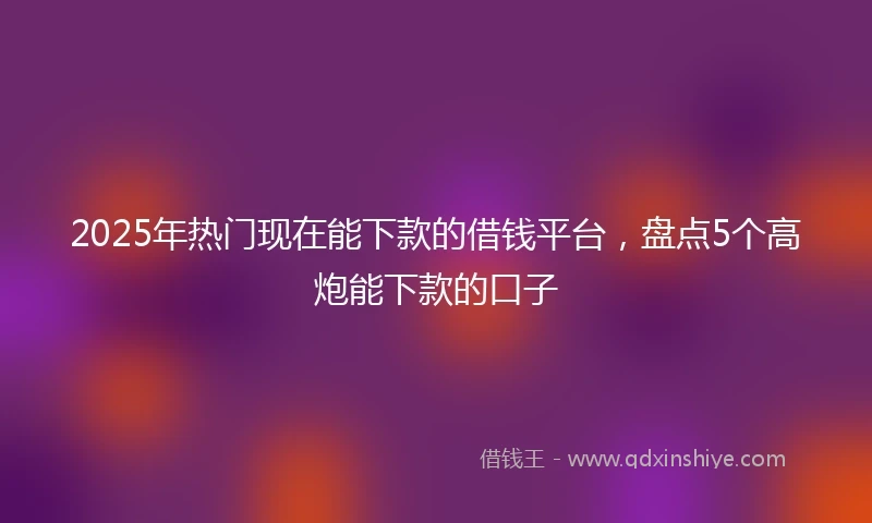 2025年热门现在能下款的借钱平台，盘点5个高炮能下款的口子