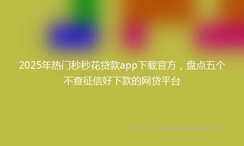 2025年热门秒秒花贷款app下载官方，盘点五个不查征信好下款的网贷平台