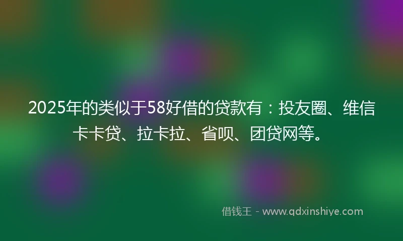 2025年的类似于58好借的贷款有：投友圈、维信卡卡贷、拉卡拉、省呗、团贷网等。