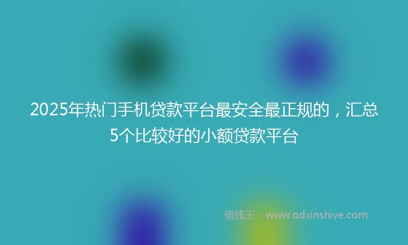 2025年热门手机贷款平台最安全最正规的，汇总5个比较好的小额贷款平台