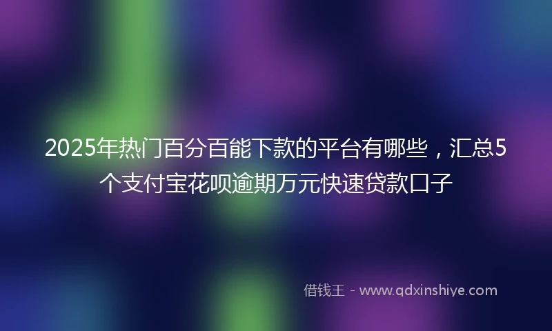 2025年热门百分百能下款的平台有哪些，汇总5个支付宝花呗逾期万元快速贷款口子
