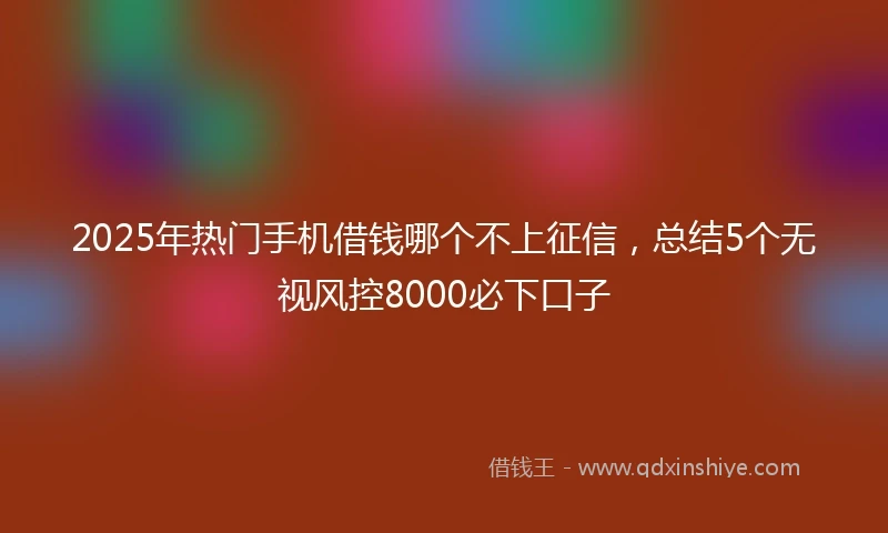 2025年热门手机借钱哪个不上征信，总结5个无视风控8000必下口子