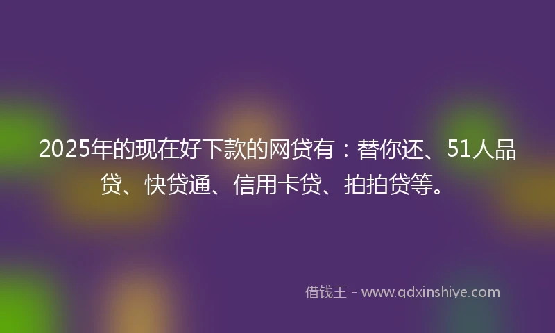 2025年的现在好下款的网贷有：替你还、51人品贷、快贷通、信用卡贷、拍拍贷等。
