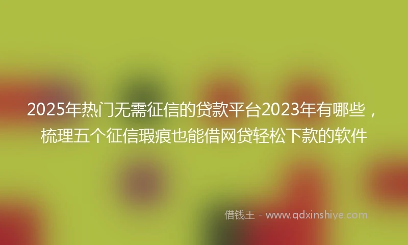2025年热门无需征信的贷款平台2023年有哪些，梳理五个征信瑕疵也能借网贷轻松下款的软件