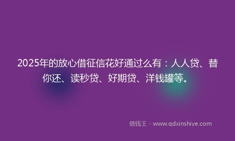 2025年的放心借征信花好通过么有：人人贷、替你还、读秒贷、好期贷、洋钱罐等。