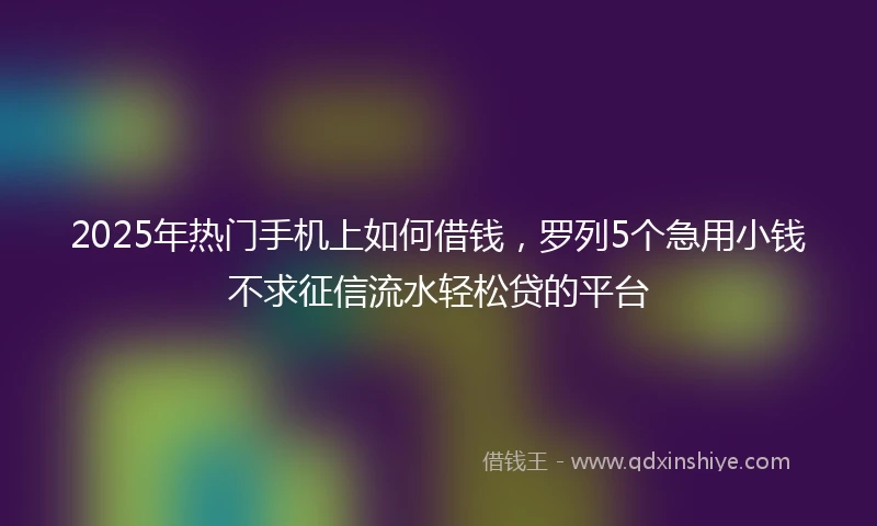 2025年热门手机上如何借钱，罗列5个急用小钱不求征信流水轻松贷的平台