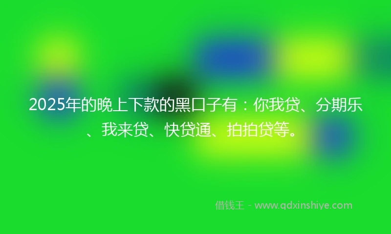 2025年的晚上下款的黑口子有：你我贷、分期乐、我来贷、快贷通、拍拍贷等。