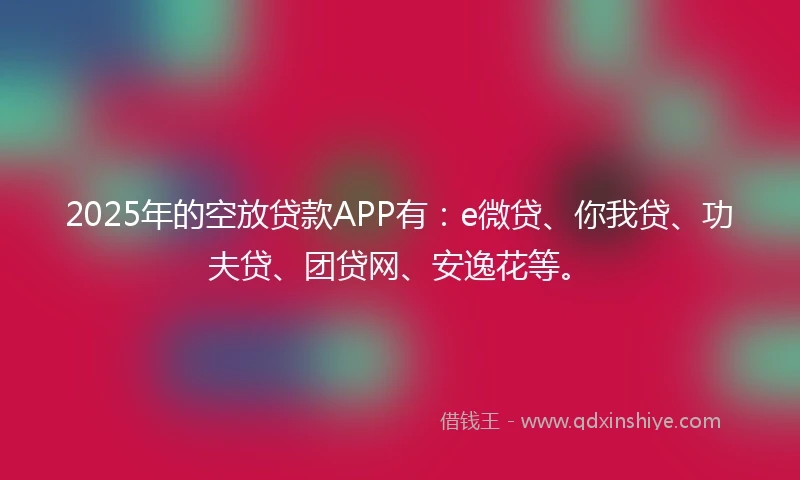 2025年的空放贷款APP有：e微贷、你我贷、功夫贷、团贷网、安逸花等。