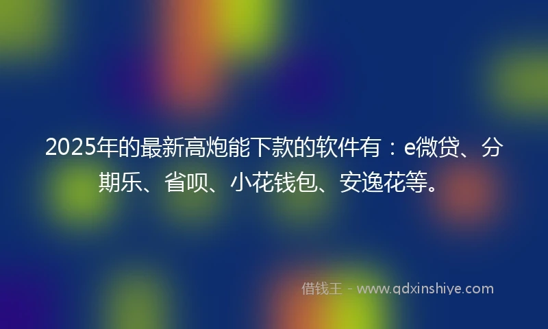 2025年的最新高炮能下款的软件有：e微贷、分期乐、省呗、小花钱包、安逸花等。