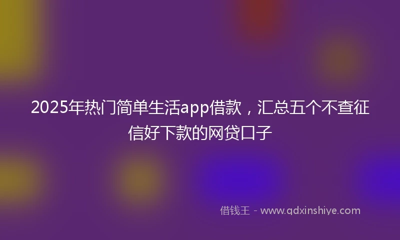 2025年热门简单生活app借款，汇总五个不查征信好下款的网贷口子