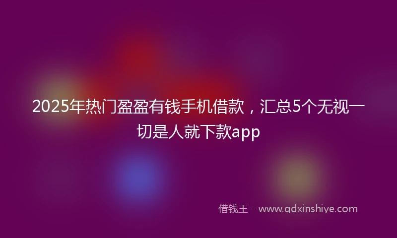 2025年热门盈盈有钱手机借款，汇总5个无视一切是人就下款app