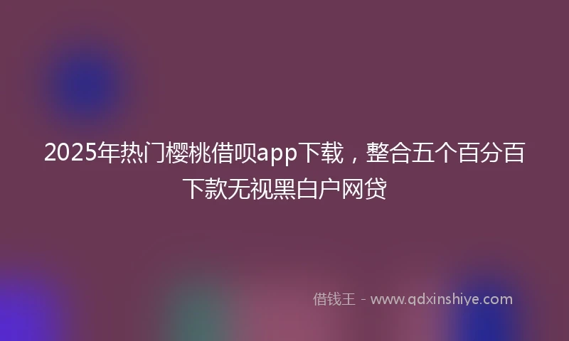 2025年热门樱桃借呗app下载，整合五个百分百下款无视黑白户网贷